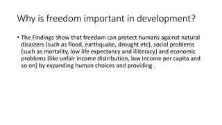 Why is freedom important in development?
• The Findings show that freedom can protect humans against natural
disasters (such as flood, earthquake, drought etc), social problems
(such as mortality, low life expectancy and illiteracy) and economic
problems (like unfair income distribution, low income per capita and
so on) by expanding human choices and providing .
 