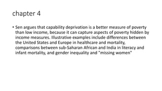 chapter 4
• Sen argues that capability deprivation is a better measure of poverty
than low income, because it can capture aspects of poverty hidden by
income measures. Illustrative examples include differences between
the United States and Europe in healthcare and mortality,
comparisons between sub-Saharan African and India in literacy and
infant mortality, and gender inequality and "missing women"
 
