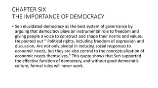 CHAPTER SIX
THE IMPORTANCE OF DEMOCRACY
• Sen elucidated democracy as the best system of governance by
arguing that democracy plays an instrumental role to freedom and
giving people a voice to construct and shape their norms and values.
He pointed out ‘' Political rights, including freedom of expression and
discussion, Are not only pivotal in inducing social responses to
economic needs, but they are also central to the conceptualization of
economic needs themselves." This quote shows that Sen supported
the effective function of democracy, and without good democratic
culture, formal rules will never work.
 