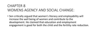 CHAPTER 8
WOMENS AGENCY AND SOCIAL CHANGE:
• Sen critically argued that women's literacy and employability will
increase the well being of women and contribute to the
development. He claimed that education and employment
engagement is good for both the child and the fertility rate reduction.
 