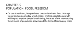 CHAPTER-9
POPULATION, FOOD, FREEDOM
• On the other hand, Sen predicted that an imminent food shortage
would end up doomsday, which means limiting population growth
will help to improve people's well-being, because of the mismatching
the demand of population growth and the limited food supply chain
 