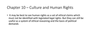 Chapter 10 – Culture and Human Rights
• It may be best to see human rights as a set of ethical claims which
must not be identified with legislated legal rights. But they can still be
useful as a system of ethical reasoning and the basis of political
demands
 