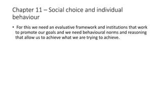 Chapter 11 – Social choice and individual
behaviour
• For this we need an evaluative framework and institutions that work
to promote our goals and we need behavioural norms and reasoning
that allow us to achieve what we are trying to achieve.
 