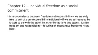 Chapter 12 – individual freedom as a social
commitment
• Interdependence between freedom and responsibility – we are only
free to exercise our responsibility individually if we are surrounded by
factors to do with the state, i.e. other institutions and agents. Justice
freedom and responsibility – focusing on substantive freedoms helps
here.
 