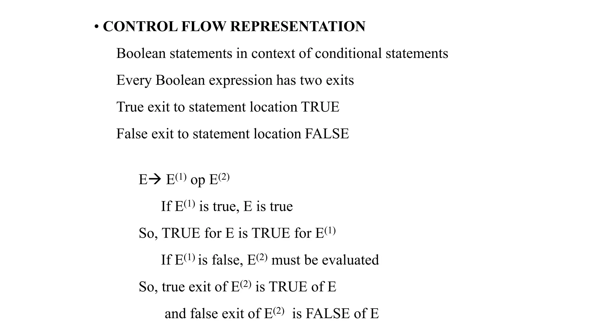 • CONTROL FLOW REPRESENTATION
Boolean statements in context of conditional statements
Every Boolean expression has two exits
True exit to statement location TRUE
False exit to statement location FALSE
E→ E(1) op E(2)
If E(1) is true, E is true
So, TRUE for E is TRUE for E(1)
If E(1) is false, E(2) must be evaluated
So, true exit of E(2) is TRUE of E
and false exit of E(2) is FALSE of E
 