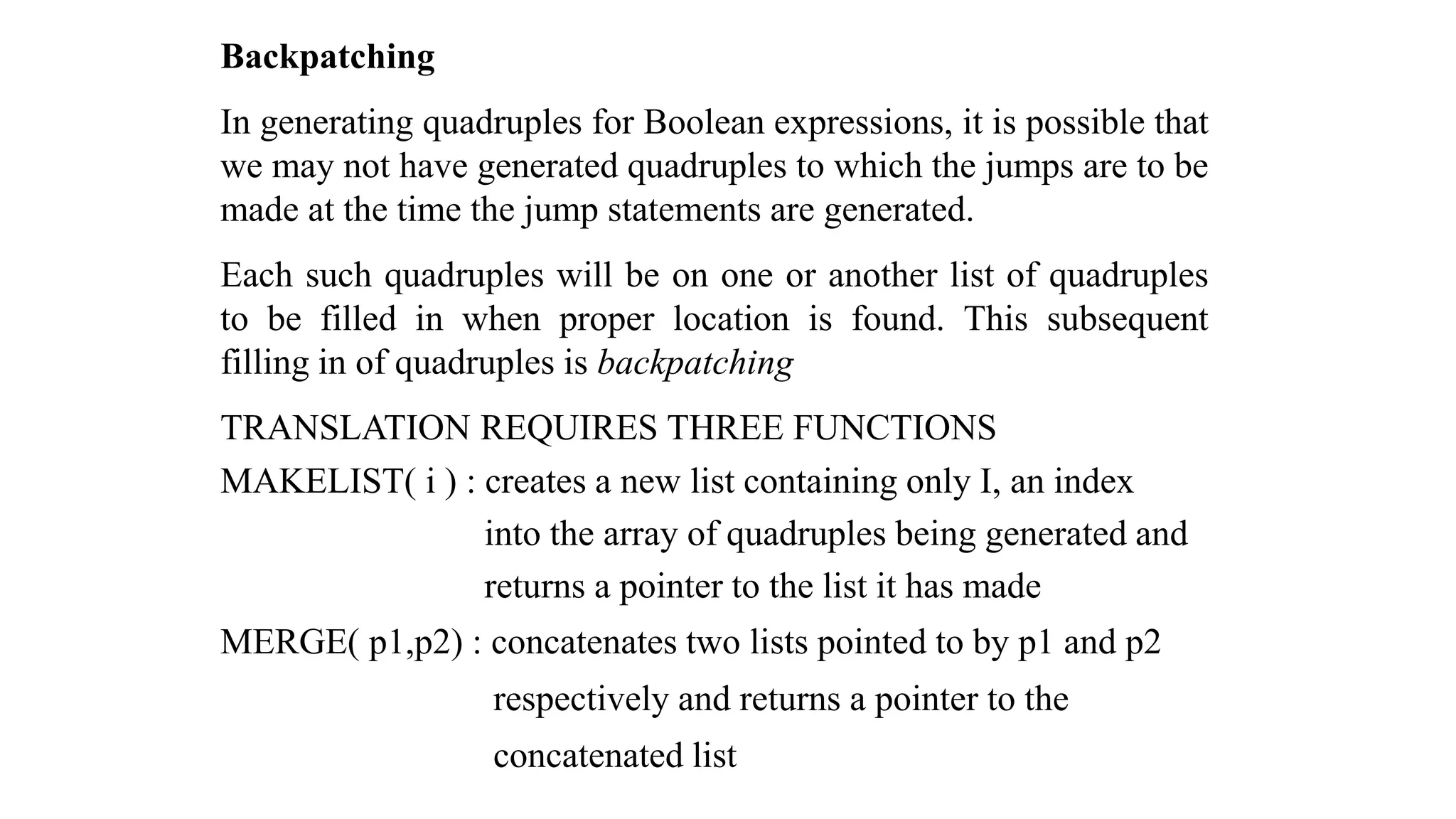 Backpatching
In generating quadruples for Boolean expressions, it is possible that
we may not have generated quadruples to which the jumps are to be
made at the time the jump statements are generated.
Each such quadruples will be on one or another list of quadruples
to be filled in when proper location is found. This subsequent
filling in of quadruples is backpatching
TRANSLATION REQUIRES THREE FUNCTIONS
MAKELIST( i ) : creates a new list containing only I, an index
into the array of quadruples being generated and
returns a pointer to the list it has made
MERGE( p1,p2) : concatenates two lists pointed to by p1 and p2
respectively and returns a pointer to the
concatenated list
 
