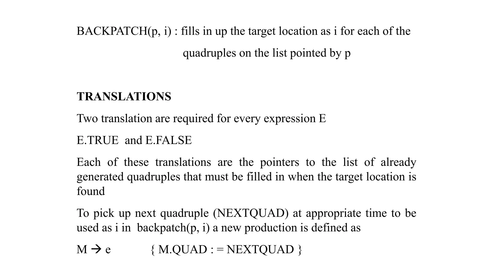 BACKPATCH(p, i) : fills in up the target location as i for each of the
quadruples on the list pointed by p
TRANSLATIONS
Two translation are required for every expression E
E.TRUE and E.FALSE
Each of these translations are the pointers to the list of already
generated quadruples that must be filled in when the target location is
found
To pick up next quadruple (NEXTQUAD) at appropriate time to be
used as i in backpatch(p, i) a new production is defined as
M → e { M.QUAD : = NEXTQUAD }
 