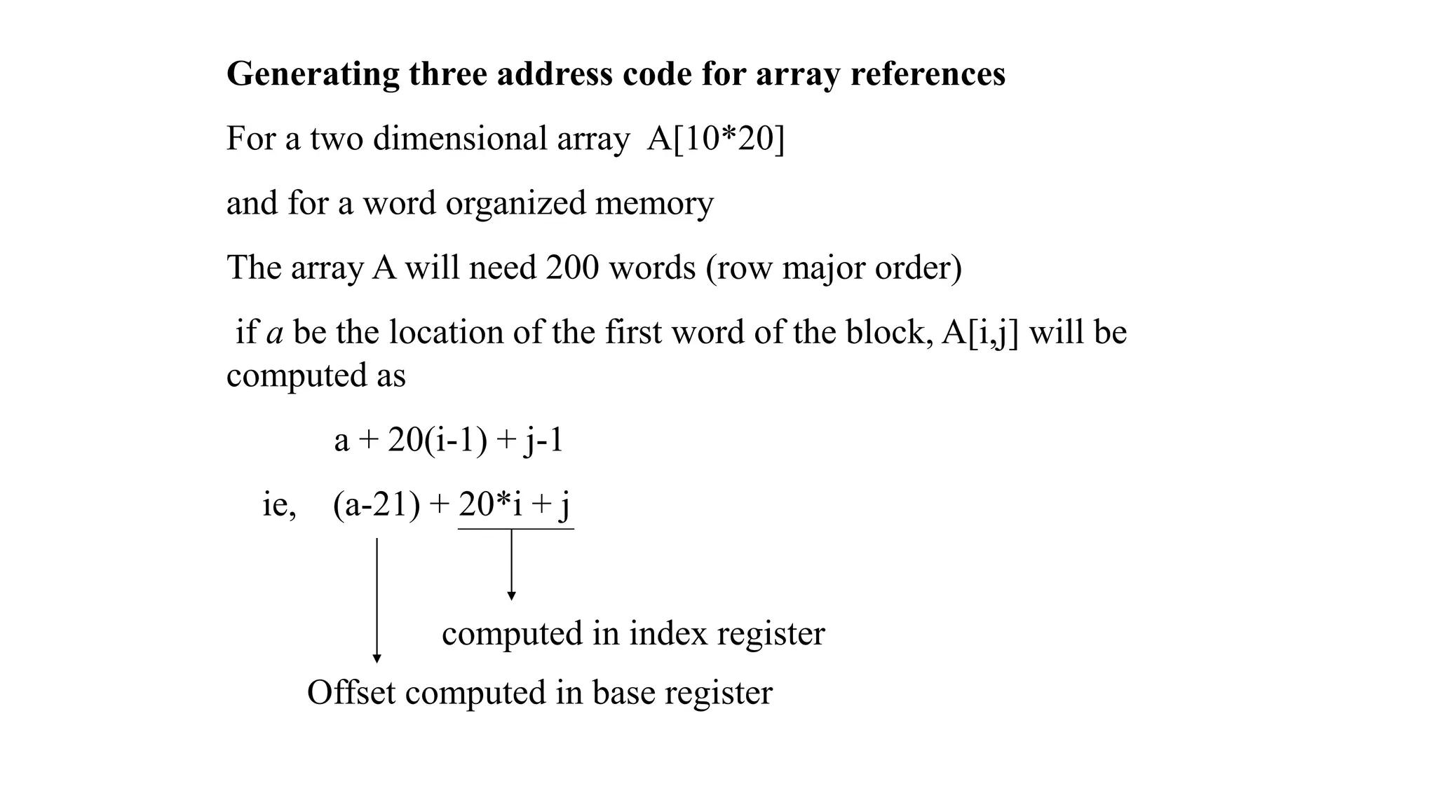 Generating three address code for array references
For a two dimensional array A[10*20]
and for a word organized memory
The array A will need 200 words (row major order)
if a be the location of the first word of the block, A[i,j] will be
computed as
a + 20(i-1) + j-1
ie, (a-21) + 20*i + j
computed in index register
Offset computed in base register
 