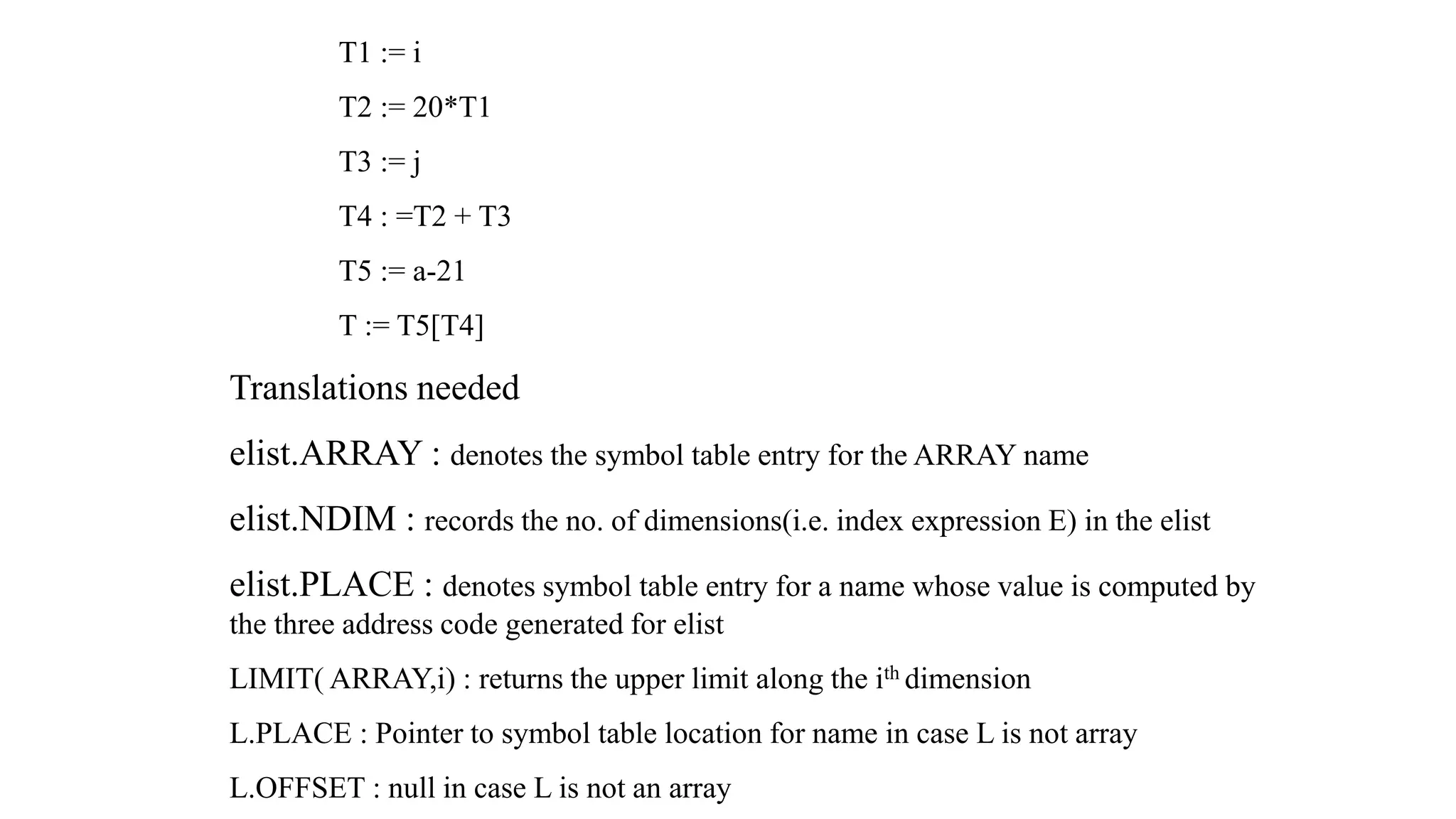 T1 := i
T2 := 20*T1
T3 := j
T4 : =T2 + T3
T5 := a-21
T := T5[T4]
Translations needed
elist.ARRAY : denotes the symbol table entry for the ARRAY name
elist.NDIM : records the no. of dimensions(i.e. index expression E) in the elist
elist.PLACE : denotes symbol table entry for a name whose value is computed by
the three address code generated for elist
LIMIT( ARRAY,i) : returns the upper limit along the ith dimension
L.PLACE : Pointer to symbol table location for name in case L is not array
L.OFFSET : null in case L is not an array
 