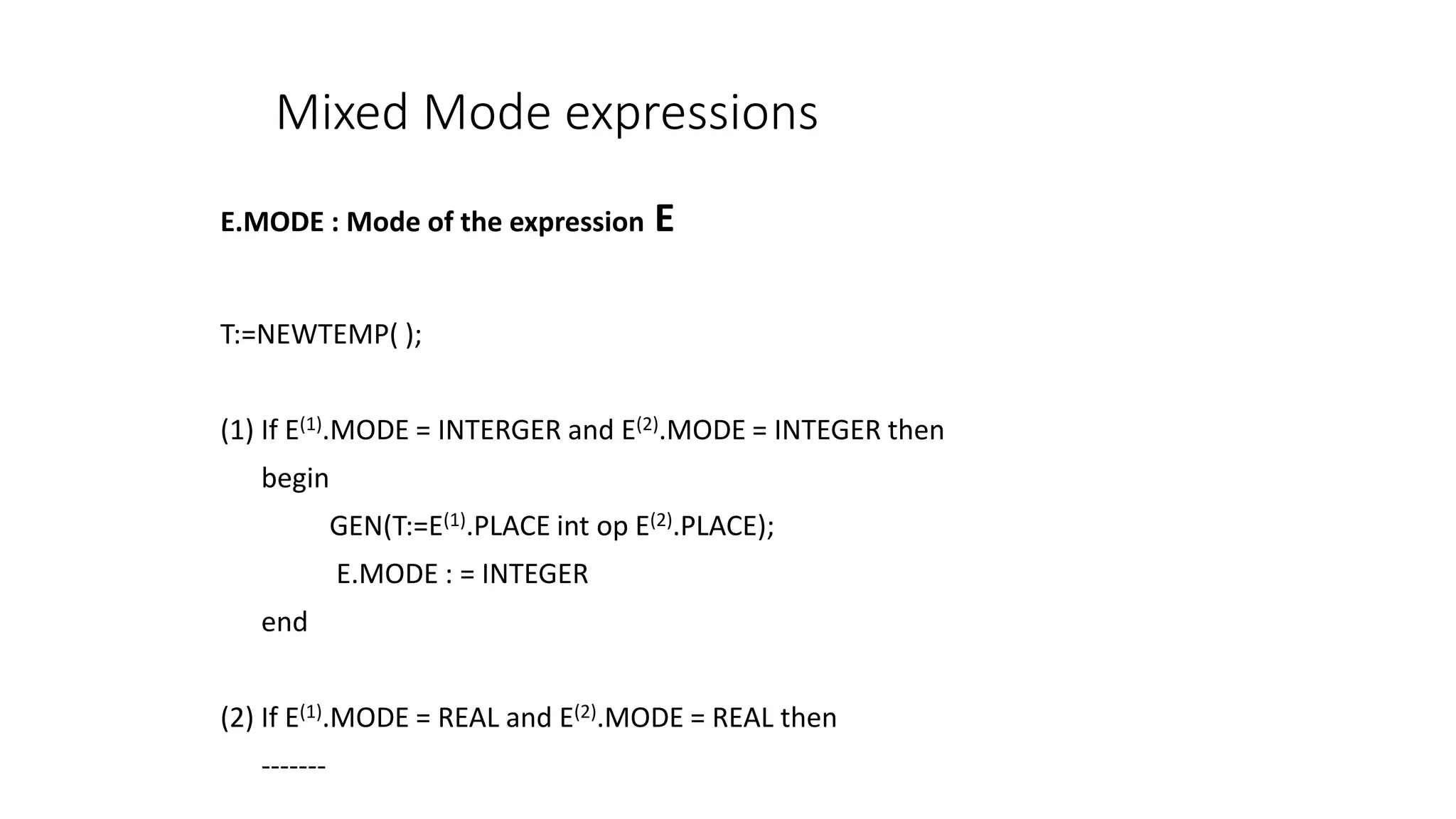Mixed Mode expressions
E.MODE : Mode of the expression E
T:=NEWTEMP( );
(1) If E(1).MODE = INTERGER and E(2).MODE = INTEGER then
begin
GEN(T:=E(1).PLACE int op E(2).PLACE);
E.MODE : = INTEGER
end
(2) If E(1).MODE = REAL and E(2).MODE = REAL then
-------
 