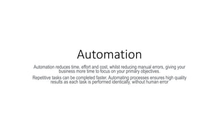 Automation
Automation reduces time, effort and cost, whilst reducing manual errors, giving your
business more time to focus on your primary objectives.
Repetitive tasks can be completed faster. Automating processes ensures high quality
results as each task is performed identically, without human error
 