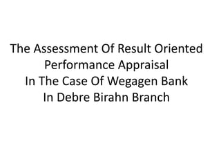 The Assessment Of Result Oriented
Performance Appraisal
In The Case Of Wegagen Bank
In Debre Birahn Branch
 