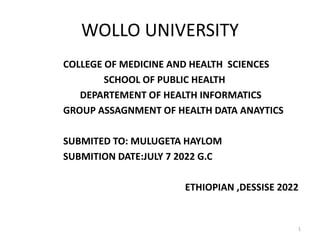 WOLLO UNIVERSITY
COLLEGE OF MEDICINE AND HEALTH SCIENCES
SCHOOL OF PUBLIC HEALTH
DEPARTEMENT OF HEALTH INFORMATICS
GROUP ASSAGNMENT OF HEALTH DATA ANAYTICS
SUBMITED TO: MULUGETA HAYLOM
SUBMITION DATE:JULY 7 2022 G.C
ETHIOPIAN ,DESSISE 2022
1
 