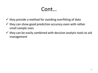 Cont…
 they provide a method for avoiding overfitting of data
 they can show good prediction accuracy even with rather
small sample sizes
 they can be easily combined with decision analytic tools to aid
management
10
 