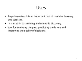 Uses
• Bayesian network is an important part of machine learning
and statistics.
• It is used in data mining and scientific discovery.
• tool for analyzing the past, predicting the future and
improving the quality of decisions.
11
 