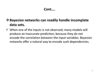 Cont….
Bayesian networks can readily handle incomplete
data sets.
 When one of the inputs is not observed, many models will
produce an inaccurate prediction, because they do not
encode the correlation between the input variables. Bayesian
networks offer a natural way to encode such dependencies.
12
 