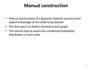 Manual construction
• Manual construction of a Bayesian network assumes prior
expert knowledge of the underlying domain.
• The first step is to build a directed acyclic graph
• The second step to assess the conditional probability
distribution in each node.
16
 
