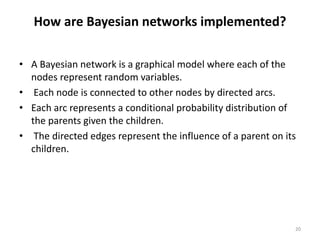 How are Bayesian networks implemented?
• A Bayesian network is a graphical model where each of the
nodes represent random variables.
• Each node is connected to other nodes by directed arcs.
• Each arc represents a conditional probability distribution of
the parents given the children.
• The directed edges represent the influence of a parent on its
children.
20
 