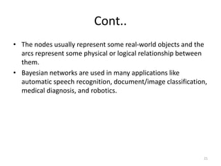 Cont..
• The nodes usually represent some real-world objects and the
arcs represent some physical or logical relationship between
them.
• Bayesian networks are used in many applications like
automatic speech recognition, document/image classification,
medical diagnosis, and robotics.
21
 