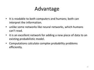 Advantage
• It is readable to both computers and humans; both can
interpret the information.
• unlike some networks like neural networks, which humans
can’t read.
• it is an excellent network for adding a new piece of data to an
existing probabilistic model.
• Computations calculate complex probability problems
efficiently.
22
 