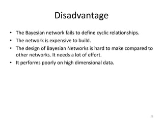 Disadvantage
• The Bayesian network fails to define cyclic relationships.
• The network is expensive to build.
• The design of Bayesian Networks is hard to make compared to
other networks. It needs a lot of effort.
• It performs poorly on high dimensional data.
23
 