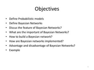 Objectives
• Define Probabilistic models
• Define Bayesian Networks
• Discus the feature of Bayesian Networks?
• What are the important of Bayesian Networks?
• How to build a Bayesian network?
• How are Bayesian networks implemented?
• Advantage and disadvantage of Bayesian Networks?
• Example
3
 