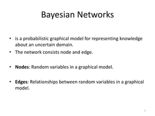 Bayesian Networks
• is a probabilistic graphical model for representing knowledge
about an uncertain domain.
• The network consists node and edge.
• Nodes: Random variables in a graphical model.
• Edges: Relationships between random variables in a graphical
model.
5
 