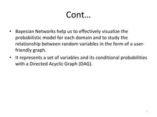 Cont…
• Bayesian Networks help us to effectively visualize the
probabilistic model for each domain and to study the
relationship between random variables in the form of a user-
friendly graph.
• It represents a set of variables and its conditional probabilities
with a Directed Acyclic Graph (DAG).
7
 