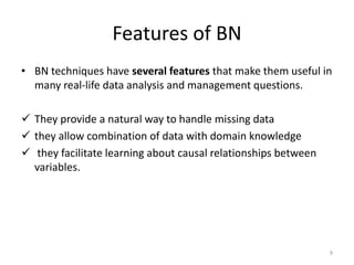 Features of BN
• BN techniques have several features that make them useful in
many real-life data analysis and management questions.
 They provide a natural way to handle missing data
 they allow combination of data with domain knowledge
 they facilitate learning about causal relationships between
variables.
9
 