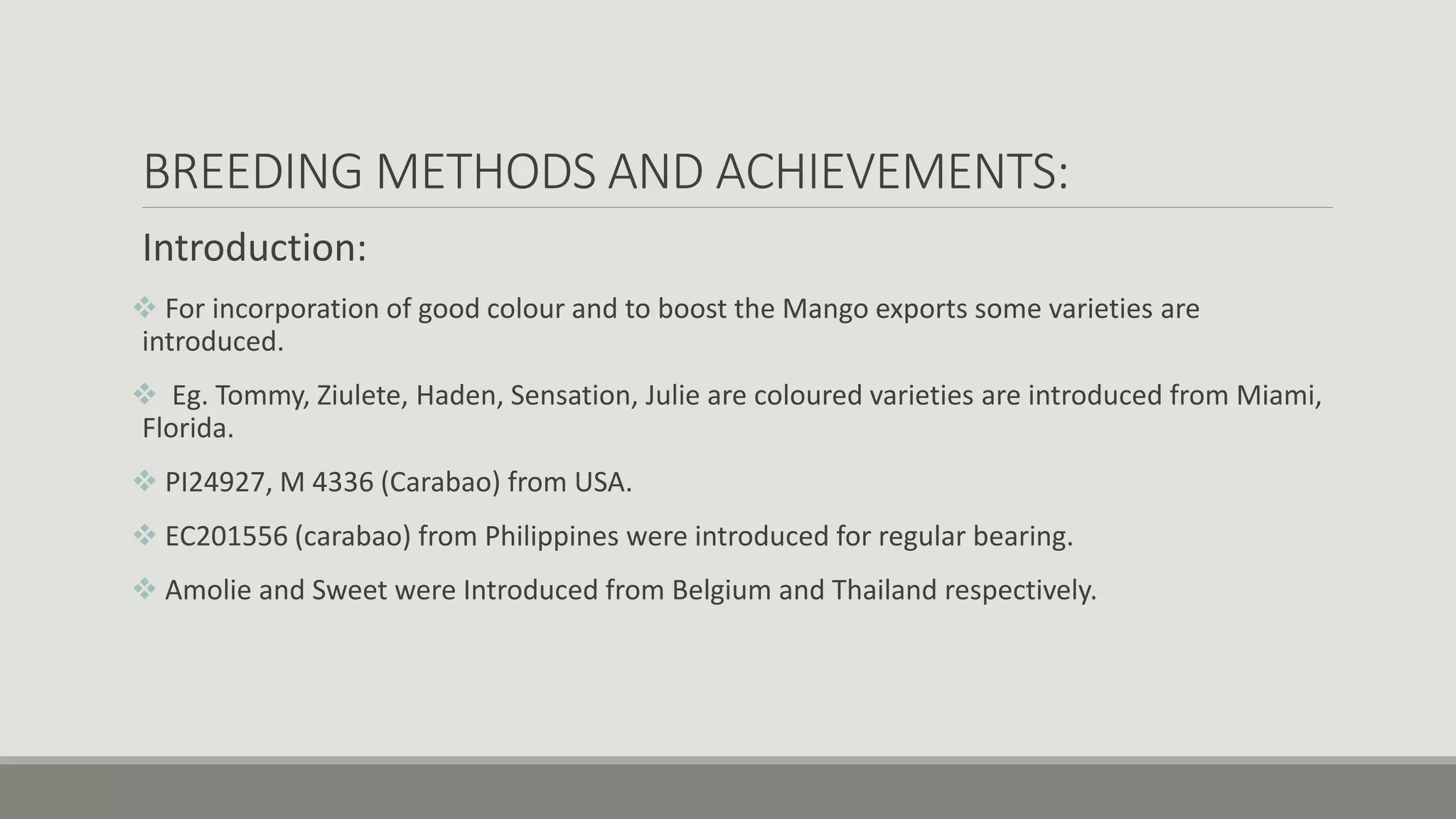 BREEDING METHODS AND ACHIEVEMENTS:
Introduction:
 For incorporation of good colour and to boost the Mango exports some varieties are
introduced.
 Eg. Tommy, Ziulete, Haden, Sensation, Julie are coloured varieties are introduced from Miami,
Florida.
 PI24927, M 4336 (Carabao) from USA.
 EC201556 (carabao) from Philippines were introduced for regular bearing.
 Amolie and Sweet were Introduced from Belgium and Thailand respectively.
 