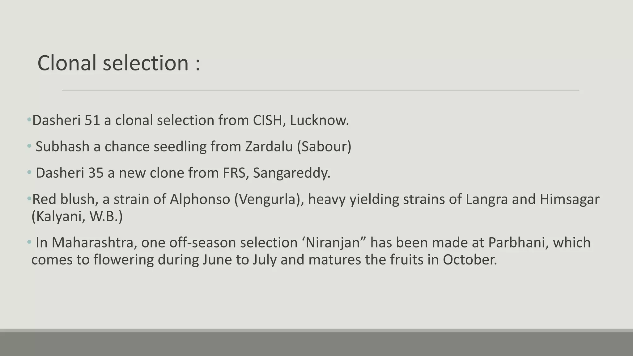 Clonal selection :
•Dasheri 51 a clonal selection from CISH, Lucknow.
• Subhash a chance seedling from Zardalu (Sabour)
• Dasheri 35 a new clone from FRS, Sangareddy.
•Red blush, a strain of Alphonso (Vengurla), heavy yielding strains of Langra and Himsagar
(Kalyani, W.B.)
• In Maharashtra, one off-season selection ‘Niranjan” has been made at Parbhani, which
comes to flowering during June to July and matures the fruits in October.
 