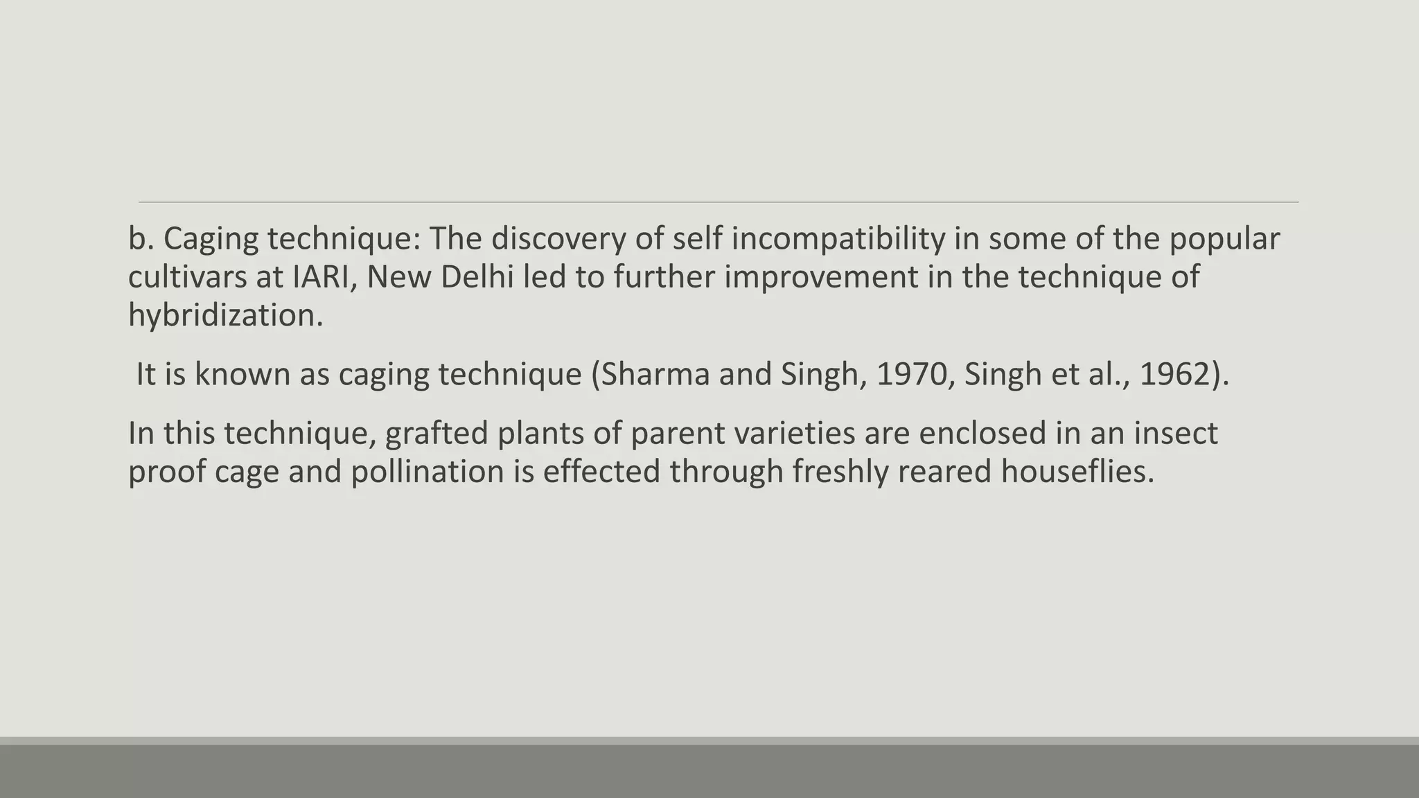 b. Caging technique: The discovery of self incompatibility in some of the popular
cultivars at IARI, New Delhi led to further improvement in the technique of
hybridization.
It is known as caging technique (Sharma and Singh, 1970, Singh et al., 1962).
In this technique, grafted plants of parent varieties are enclosed in an insect
proof cage and pollination is effected through freshly reared houseflies.
 