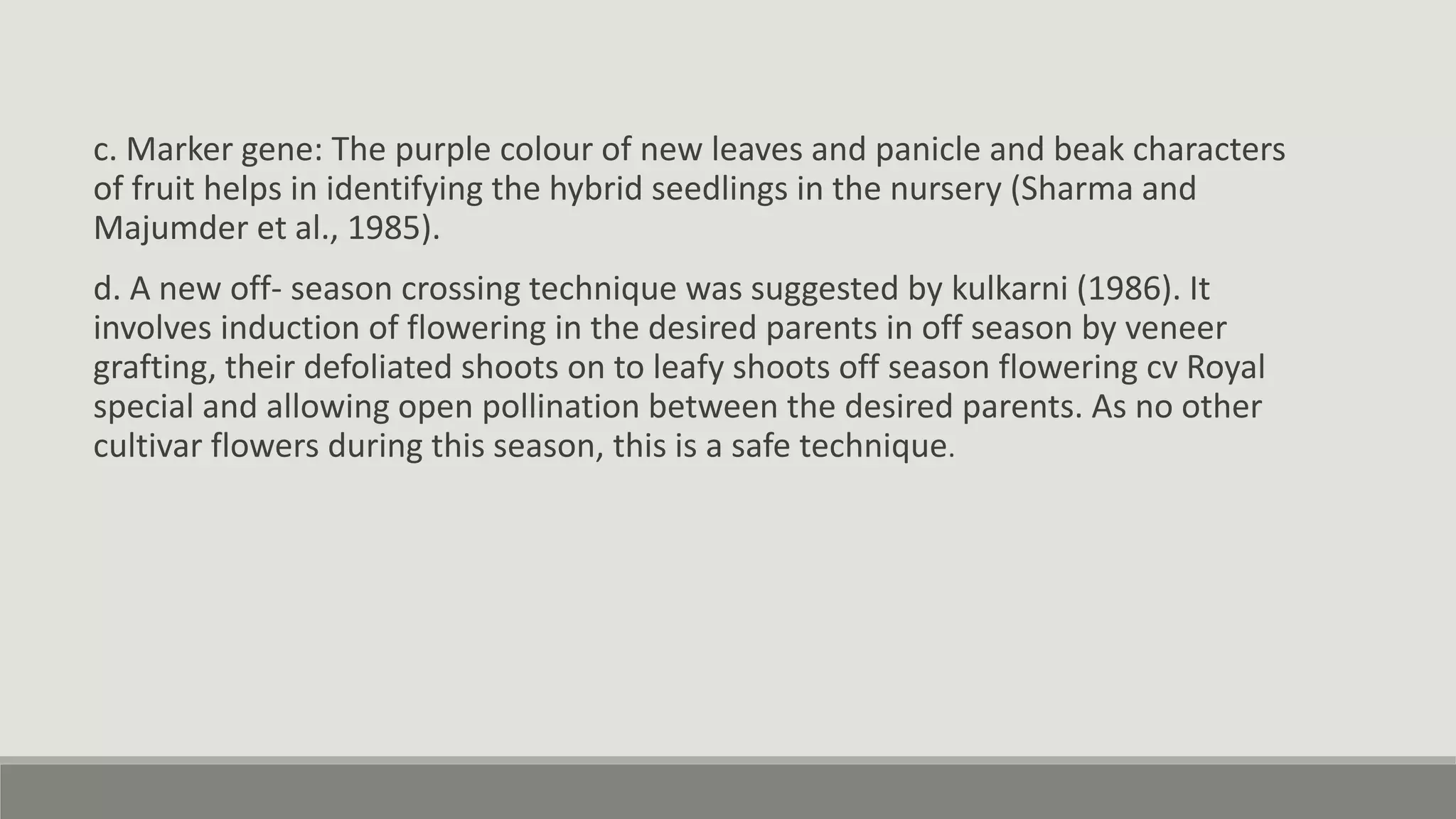 c. Marker gene: The purple colour of new leaves and panicle and beak characters
of fruit helps in identifying the hybrid seedlings in the nursery (Sharma and
Majumder et al., 1985).
d. A new off- season crossing technique was suggested by kulkarni (1986). It
involves induction of flowering in the desired parents in off season by veneer
grafting, their defoliated shoots on to leafy shoots off season flowering cv Royal
special and allowing open pollination between the desired parents. As no other
cultivar flowers during this season, this is a safe technique.
 
