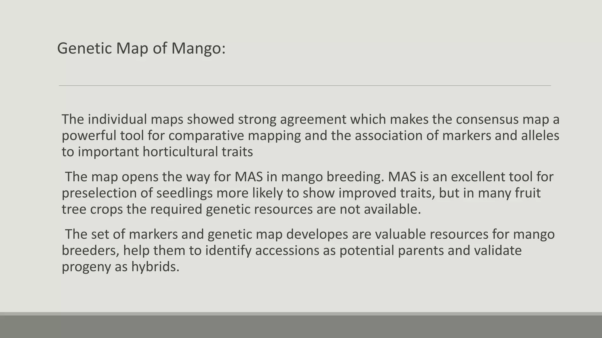 Genetic Map of Mango:
The individual maps showed strong agreement which makes the consensus map a
powerful tool for comparative mapping and the association of markers and alleles
to important horticultural traits
The map opens the way for MAS in mango breeding. MAS is an excellent tool for
preselection of seedlings more likely to show improved traits, but in many fruit
tree crops the required genetic resources are not available.
The set of markers and genetic map developes are valuable resources for mango
breeders, help them to identify accessions as potential parents and validate
progeny as hybrids.
 