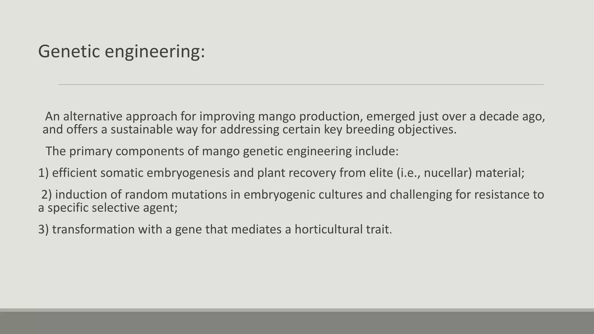 Genetic engineering:
An alternative approach for improving mango production, emerged just over a decade ago,
and offers a sustainable way for addressing certain key breeding objectives.
The primary components of mango genetic engineering include:
1) efficient somatic embryogenesis and plant recovery from elite (i.e., nucellar) material;
2) induction of random mutations in embryogenic cultures and challenging for resistance to
a specific selective agent;
3) transformation with a gene that mediates a horticultural trait.
 