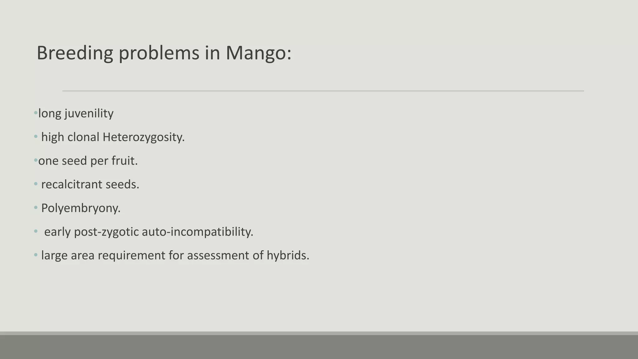Breeding problems in Mango:
•long juvenility
• high clonal Heterozygosity.
•one seed per fruit.
• recalcitrant seeds.
• Polyembryony.
• early post-zygotic auto-incompatibility.
• large area requirement for assessment of hybrids.
 