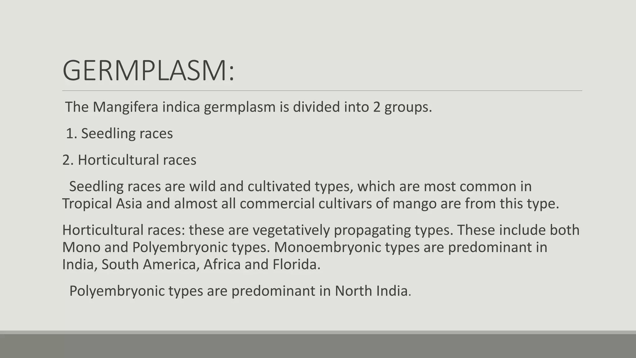 GERMPLASM:
The Mangifera indica germplasm is divided into 2 groups.
1. Seedling races
2. Horticultural races
Seedling races are wild and cultivated types, which are most common in
Tropical Asia and almost all commercial cultivars of mango are from this type.
Horticultural races: these are vegetatively propagating types. These include both
Mono and Polyembryonic types. Monoembryonic types are predominant in
India, South America, Africa and Florida.
Polyembryonic types are predominant in North India.
 