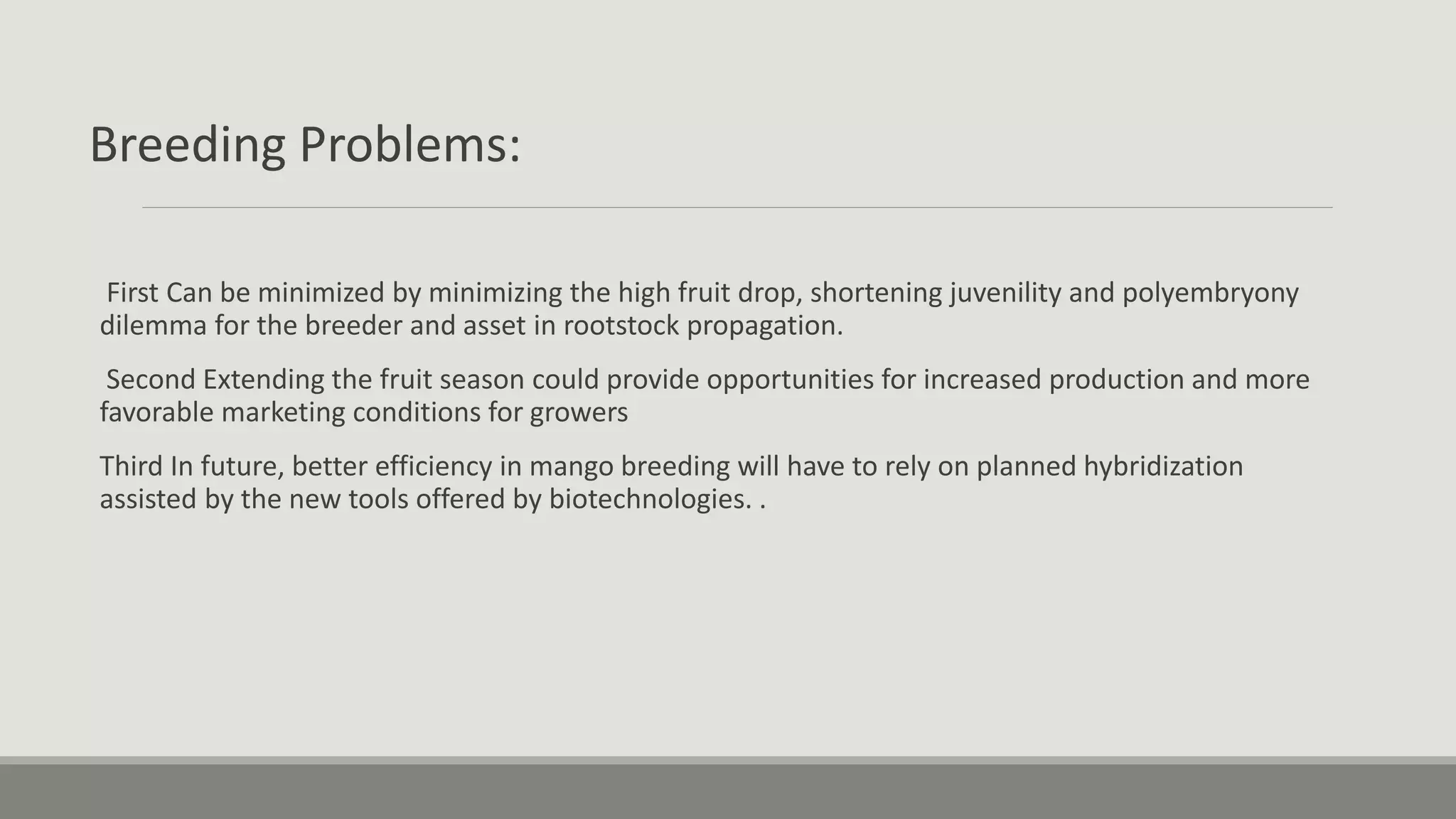 Breeding Problems:
First Can be minimized by minimizing the high fruit drop, shortening juvenility and polyembryony
dilemma for the breeder and asset in rootstock propagation.
Second Extending the fruit season could provide opportunities for increased production and more
favorable marketing conditions for growers
Third In future, better efficiency in mango breeding will have to rely on planned hybridization
assisted by the new tools offered by biotechnologies. .
 
