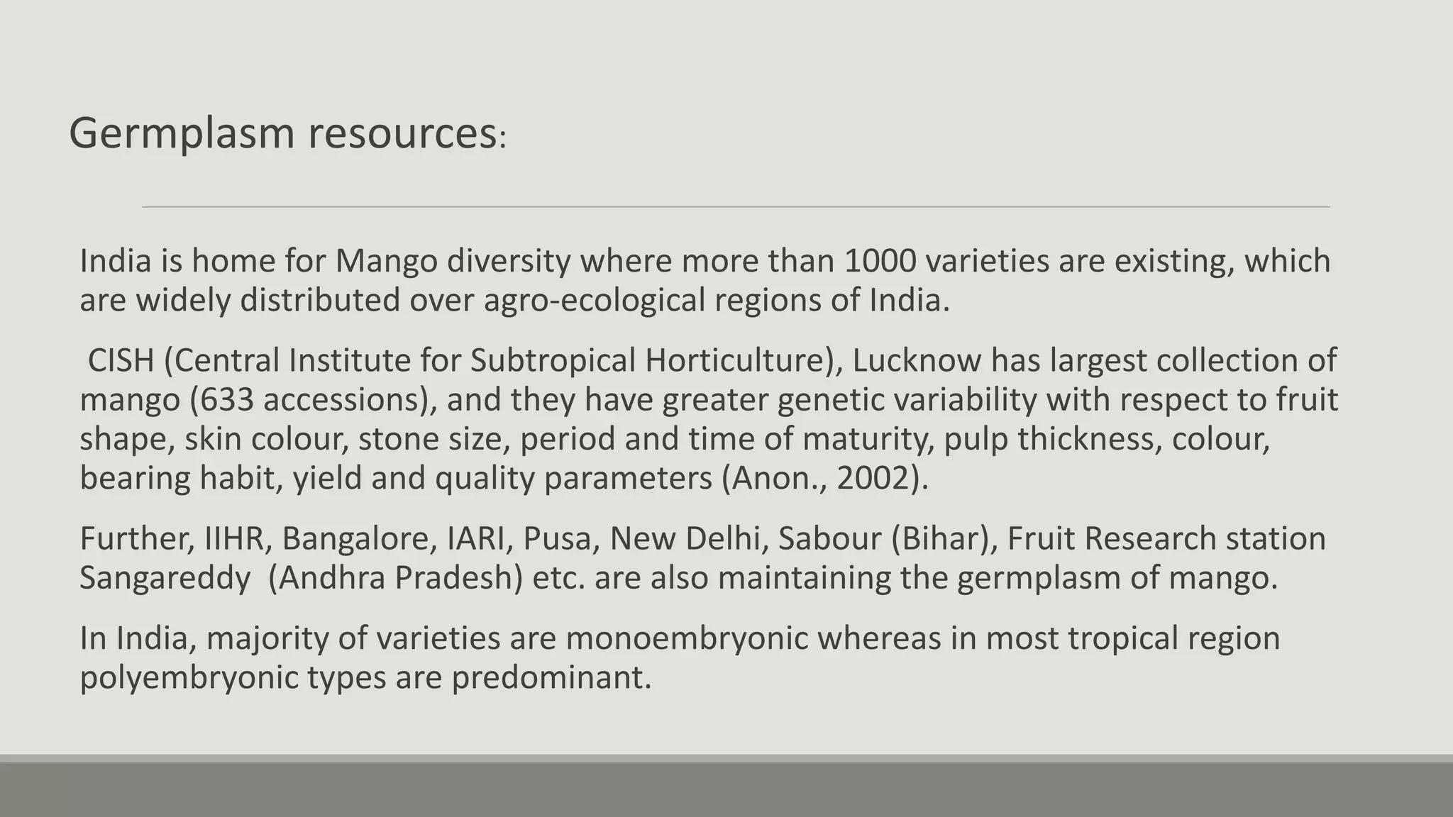 Germplasm resources:
India is home for Mango diversity where more than 1000 varieties are existing, which
are widely distributed over agro-ecological regions of India.
CISH (Central Institute for Subtropical Horticulture), Lucknow has largest collection of
mango (633 accessions), and they have greater genetic variability with respect to fruit
shape, skin colour, stone size, period and time of maturity, pulp thickness, colour,
bearing habit, yield and quality parameters (Anon., 2002).
Further, IIHR, Bangalore, IARI, Pusa, New Delhi, Sabour (Bihar), Fruit Research station
Sangareddy (Andhra Pradesh) etc. are also maintaining the germplasm of mango.
In India, majority of varieties are monoembryonic whereas in most tropical region
polyembryonic types are predominant.
 