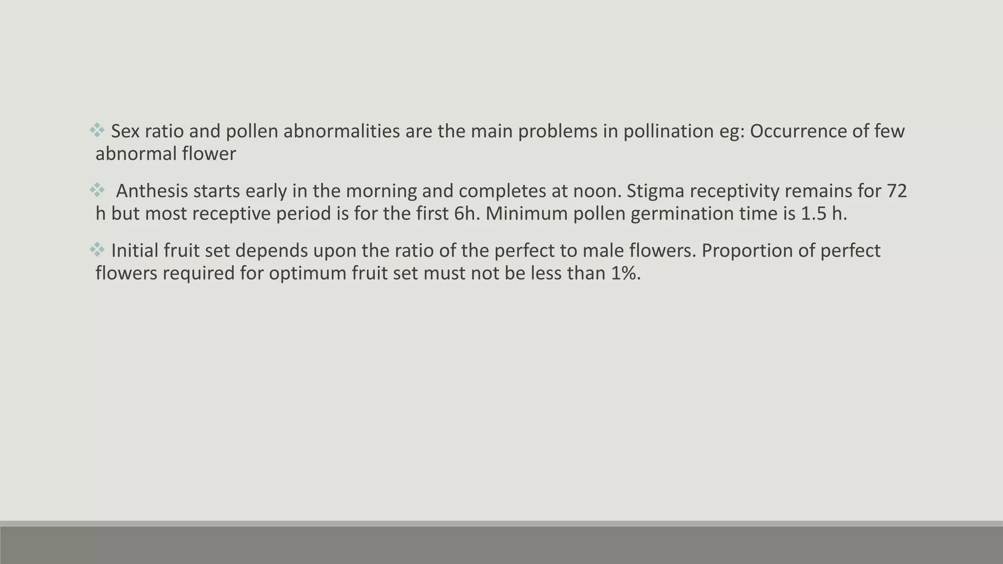  Sex ratio and pollen abnormalities are the main problems in pollination eg: Occurrence of few
abnormal flower
 Anthesis starts early in the morning and completes at noon. Stigma receptivity remains for 72
h but most receptive period is for the first 6h. Minimum pollen germination time is 1.5 h.
 Initial fruit set depends upon the ratio of the perfect to male flowers. Proportion of perfect
flowers required for optimum fruit set must not be less than 1%.
 