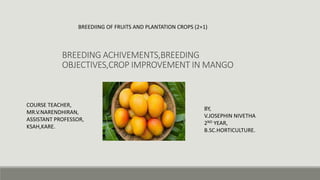 BREEDING ACHIVEMENTS,BREEDING
OBJECTIVES,CROP IMPROVEMENT IN MANGO
BY,
V.JOSEPHIN NIVETHA
2ND YEAR,
B.SC.HORTICULTURE.
COURSE TEACHER,
MR.V.NARENDHIRAN,
ASSISTANT PROFESSOR,
KSAH,KARE.
BREEDIING OF FRUITS AND PLANTATION CROPS (2+1)
 