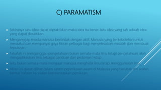 C) PARAMATISM
 Sekiranya satu idea dapat dipraktikkan maka idea itu benar. Iaitu idea yang sah adalah idea
yang dapat dibuktikan.
 Menganggap minda manusia bertindak dengan aktif. Manusia yang berkebolehan untuk
menaakul dan mempunyai gaya fikiran pelbagai bagi menyelesaikan masalah dan membuat
keputusan.
 Falsafah ini menganggap pengetahuan bukan semata-mata ilmu tetapi pengetahuan ialah
mengaplikasikan ilmu sebagai panduan dan pedoman hidup.
 Iaitu bukan semata-mata mengajar manusia menghafal ilmu tetapi menggunakan ilmu.
 Aliran ini dapat dilihat dalam sistem peperiksaan awam di Malaysia yang berubah diri soalan
bentuk hafalan ke soalan berorientasikan pemikiran.
 