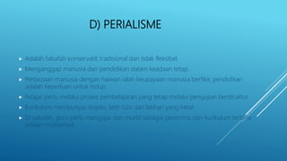 D) PERIALISME
 Adalah falsafah konservatif, tradisional dan tidak fleksibel.
 Menganggap manusia dan pendidikan dalam keadaan tetap.
 Perbezaan manusia dengan haiwan ialah keupayaan manusia berfikir, pendidikan
adalah keperluan untuk hidup.
 Pelajar perlu melalui proses pembelajaran yang tetap melalui pengujian berstruktur.
 Kurikulum mempunyai disiplin, latih tubi dan latihan yang ketat.
 Di sekolah, guru perlu mengajar dan murid sebagai penerima dan kurikulum terbina
adalah muktamad.
 