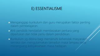 E) ESSENTIALISME
Menganggap kurikulum dan guru merupakan faktor penting
dalam pembelajaran.
Ahli pendidik hendaklah membezakan perkara yang
diperlukan dan tidak perlu dalam pendidikan.
Kurikulum yg dibina bagi memenuhi kehendak masyarakat
semasa dan mengutamakan tamadun masa lampau serta
merangsang kebijaksanaan masa hadapan.
 