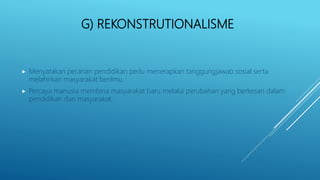 G) REKONSTRUTIONALISME
 Menyatakan peranan pendidikan perlu menerapkan tanggungjawab sosial serta
melahirkan masyarakat berilmu.
 Percaya manusia membina masyarakat baru melalui perubahan yang berkesan dalam
pendidikan dan masyarakat.
 