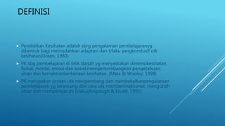 DEFINISI
 Pendidikan Kesihatan adalah sbrg pengalaman pembelajaranyg
dibentuk bagi memudahkan adaptasi dan t/laku yangkondusif utk
kesihatan(Green, 1980)
 PK sbg pembelajaran di bilik darjah yg menyediakan dimensikesihatan
fizikal, mental, emosi dan sosial,memperkembangkan pengetahuan,
sikap dan kemahiranberkenaan kesihatan. (Marx & Wooley, 1998)
 PK merupakan proses utk mengembang dan membekalkanpengalaman
pembelajaran yg terancang dlm cara utk memberimaklumat, mengubah
sikap dan mempengaruhi t/laku(Anspaugh & Enzell, 1995)
 