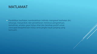 MATLAMAT
 Pendidikan kesihatan membolehkan individu mengawal kesihatan diri,
keluarga, masyarakat, dan persekitaran menerusi pengetahuan,
kemahiran, amalan gaya hidup sihat dan bersikap positif untuk
mencapai kesejahteraan hidup serta jangka hayat panjang yang
berkualiti.
 