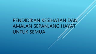 PENDIDIKAN KESIHATAN DAN
AMALAN SEPANJANG HAYAT
UNTUK SEMUA
 