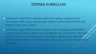 DEFINISI KURIKULUM
Kurikulum ditakrifkan sebagai dokumen yang mengandungi
rancangan P&P yang mempunyai objektif psikomotor,efektif dan
kognitif bagi satu subjek.
Kurikulum juga didefinisikan sebagai satu rancangan pendidikan
yang mengandungi segala ilmu pengetahuan, kemahiran, nilai dan
norma serta unsur kebudayaan dan kepercayaan yang menjadi
pilihan masyarakat untuk diwariskan daripada generasi ke generasi
yang lain.
 