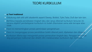TEORI KURIKULUM
 a) Teori tradisional
 Didukung oleh ahli-ahli akademik seperti Dewey, Bobbit, Tyler,Taba, Dull dan lain-lain.
 Berfokus kepada pendekatan tingkah laku dan ianya dikenali kurikulum tersurat. Ini
kerana objektif pembelajaran kurikulum ini boleh ditentukan sama ada tercapai atau
tidak.
 Teori ini mementingkan proses pemindaan pengetahuan
 Teori ini menganggap proses pendidikan boleh dikenal pasti, dijelaskan dan dikawal.
 Kurikulum dibina dgn mengambil proses pemecahan tingkah laku. Pengajar bertindak
sbg penyampai maklumat dan ditatih dlm melaksanakan kurikulum dgn berkesan.
 